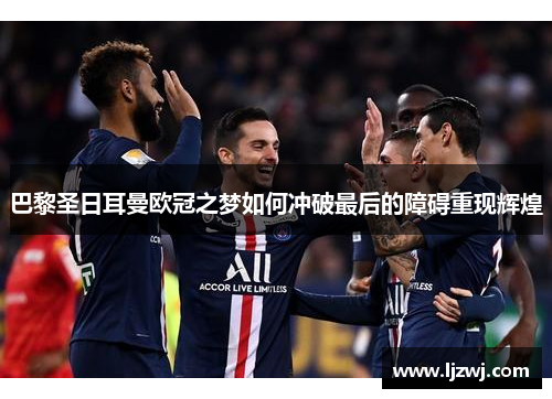 巴黎圣日耳曼欧冠之梦如何冲破最后的障碍重现辉煌