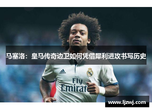 马塞洛：皇马传奇边卫如何凭借犀利进攻书写历史